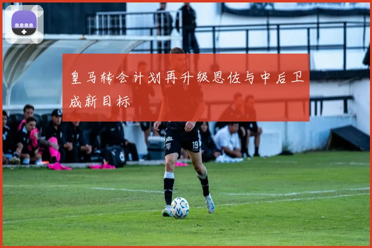 皇马转会计划再升级恩佐与中后卫成新目标