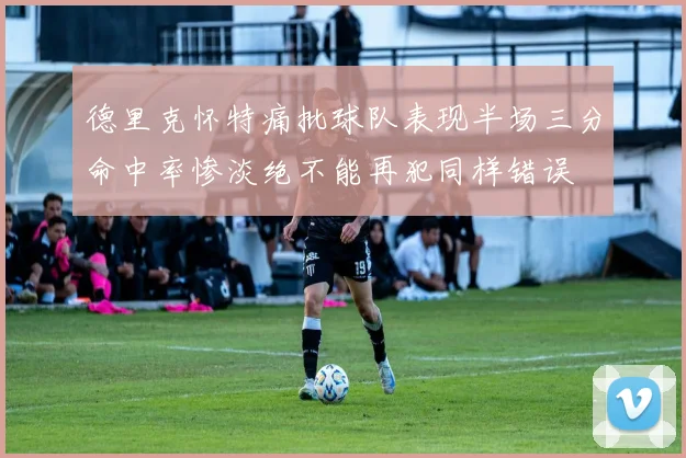 德里克怀特痛批球队表现半场三分命中率惨淡绝不能再犯同样错误