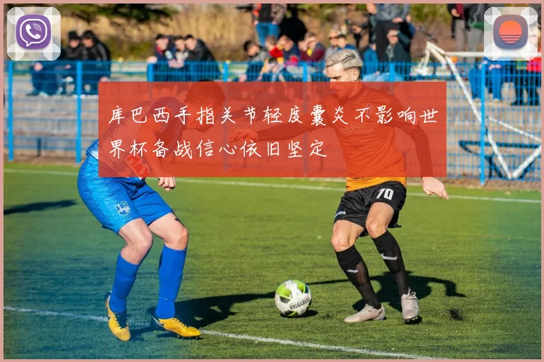 库巴西手指关节轻度囊炎不影响世界杯备战信心依旧坚定