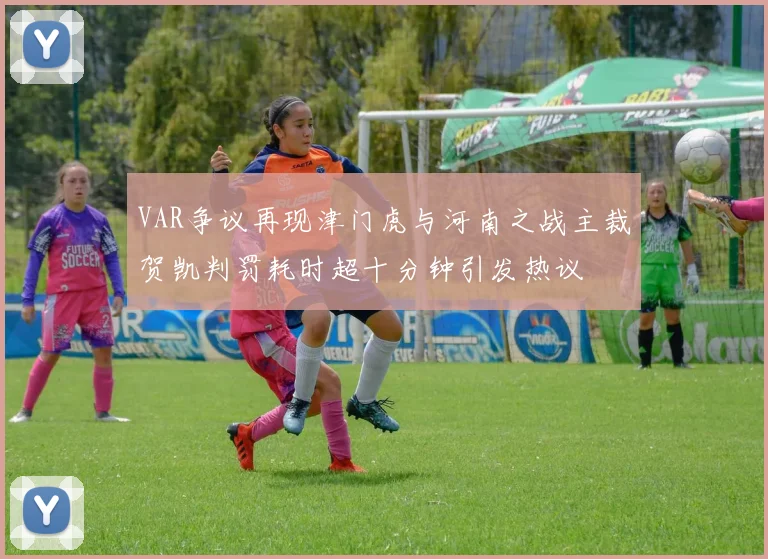 VAR争议再现津门虎与河南之战主裁贺凯判罚耗时超十分钟引发热议