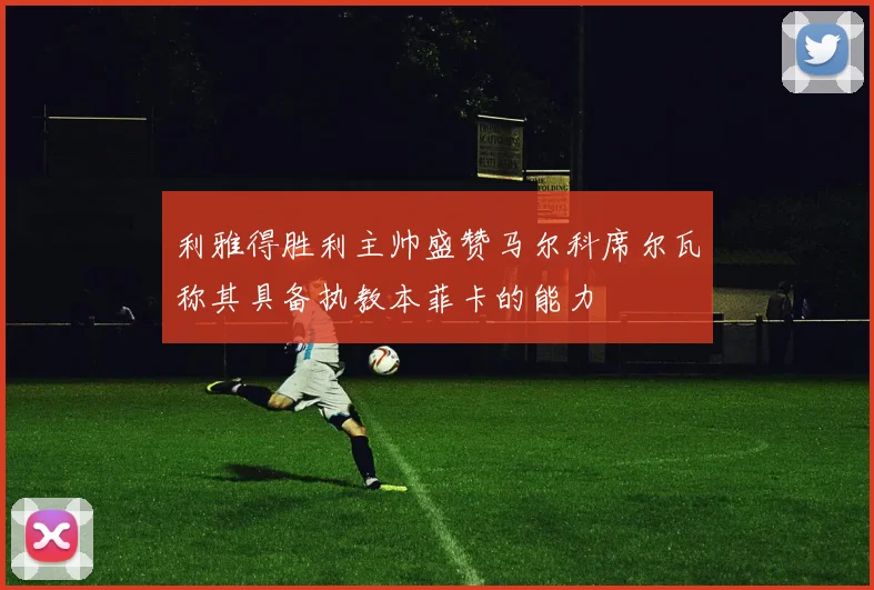 利雅得胜利主帅盛赞马尔科席尔瓦称其具备执教本菲卡的能力