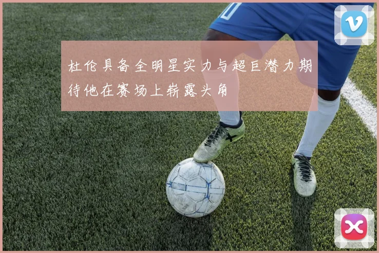 杜伦具备全明星实力与超巨潜力期待他在赛场上崭露头角