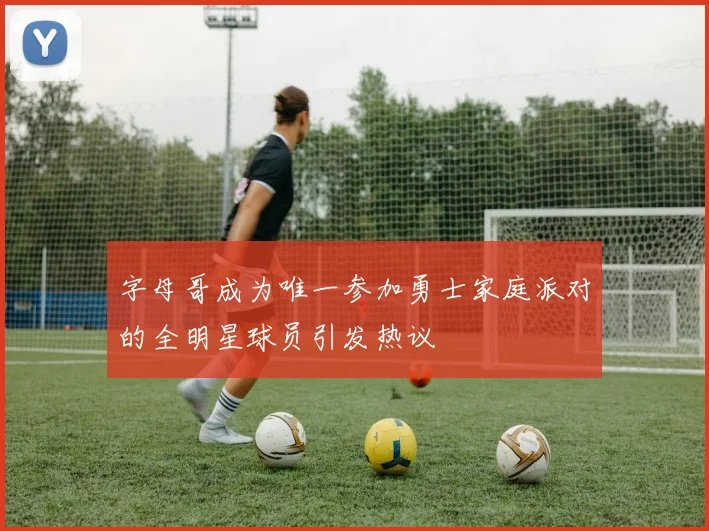 字母哥成为唯一参加勇士家庭派对的全明星球员引发热议