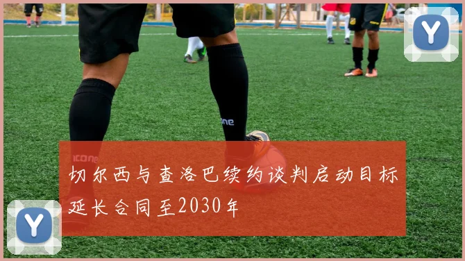 切尔西与查洛巴续约谈判启动目标延长合同至2030年