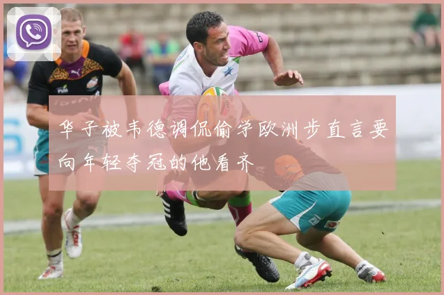华子被韦德调侃偷学欧洲步直言要向年轻夺冠的他看齐