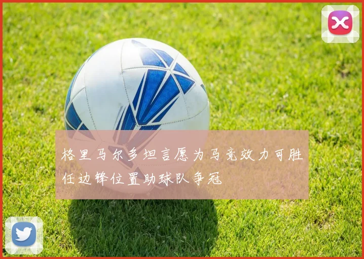 格里马尔多坦言愿为马竞效力可胜任边锋位置助球队争冠