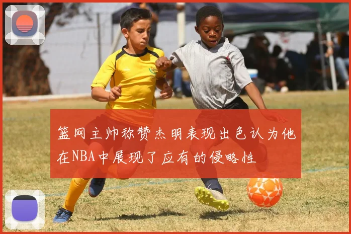 篮网主帅称赞杰明表现出色认为他在NBA中展现了应有的侵略性