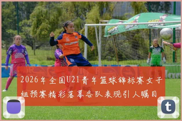 2026年全国U21青年篮球锦标赛女子组预赛精彩落幕各队表现引人瞩目