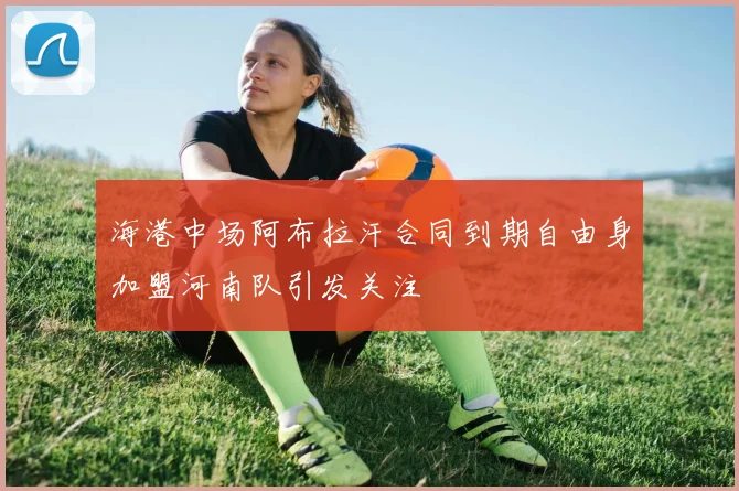 海港中场阿布拉汗合同到期自由身加盟河南队引发关注